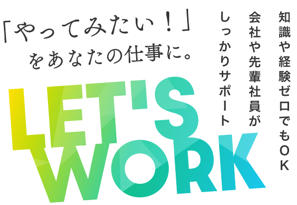 「やってみたい！」をあなたの仕事に。LET'S WORK 知識や経験ゼロでもOK 会社や先輩社員がしっかりサポート